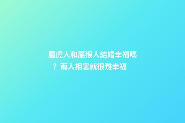 屬虎人和屬猴人結婚幸福嗎？兩人相害就很難幸福